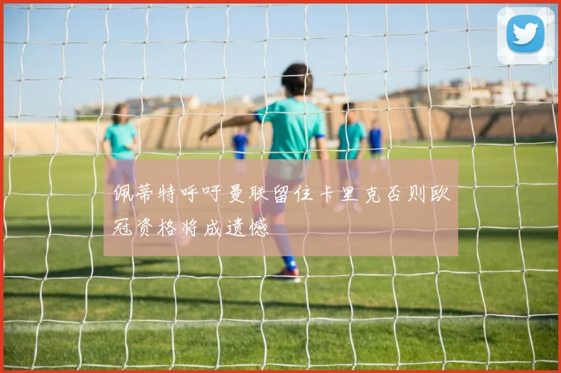 佩蒂特呼吁曼联留住卡里克否则欧冠资格将成遗憾