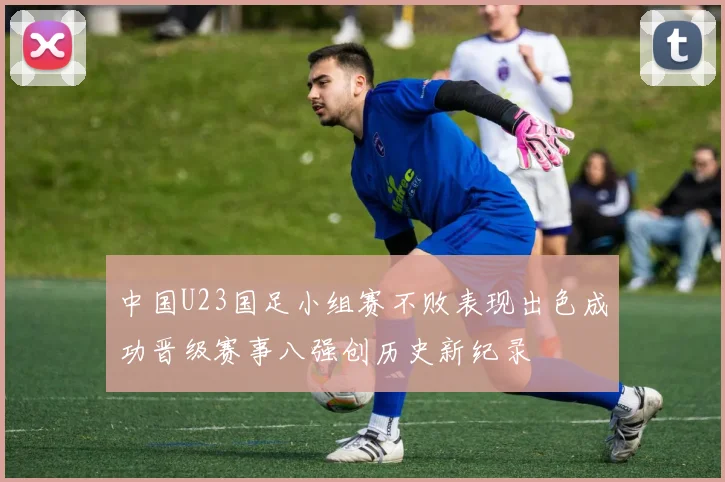 中国U23国足小组赛不败表现出色成功晋级赛事八强创历史新纪录