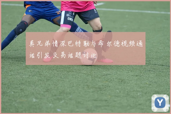 真兄弟情深巴特勒与希尔德视频通话引发交易话题讨论