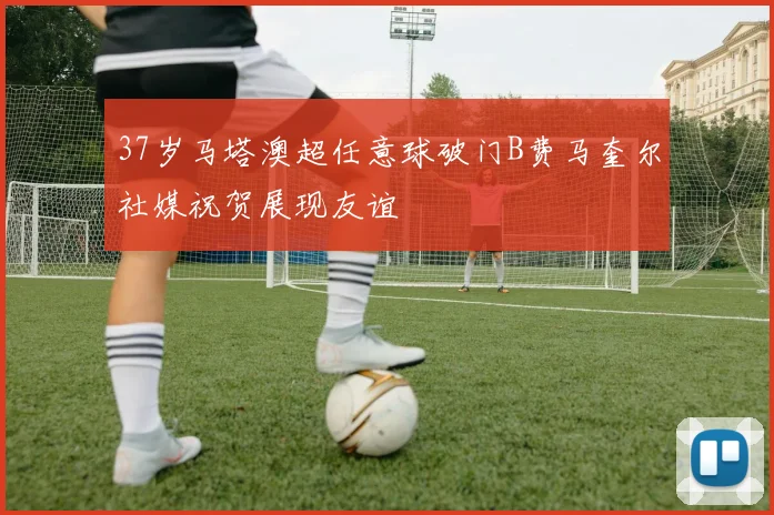 37岁马塔澳超任意球破门B费马奎尔社媒祝贺展现友谊