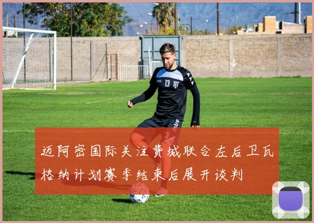 迈阿密国际关注费城联合左后卫瓦格纳计划赛季结束后展开谈判