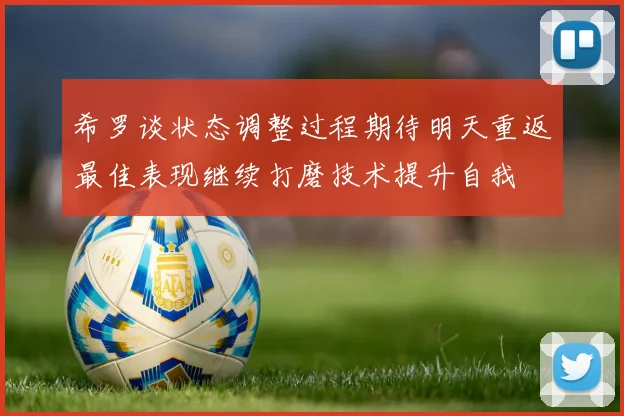 希罗谈状态调整过程期待明天重返最佳表现继续打磨技术提升自我