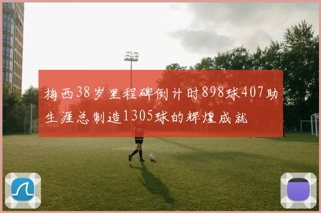 梅西38岁里程碑倒计时898球407助生涯总制造1305球的辉煌成就