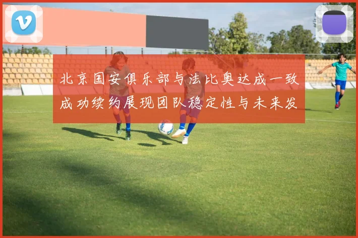 北京国安俱乐部与法比奥达成一致成功续约展现团队稳定性与未来发展潜力