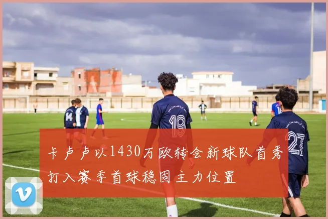 卡卢卢以1430万欧转会新球队首秀打入赛季首球稳固主力位置