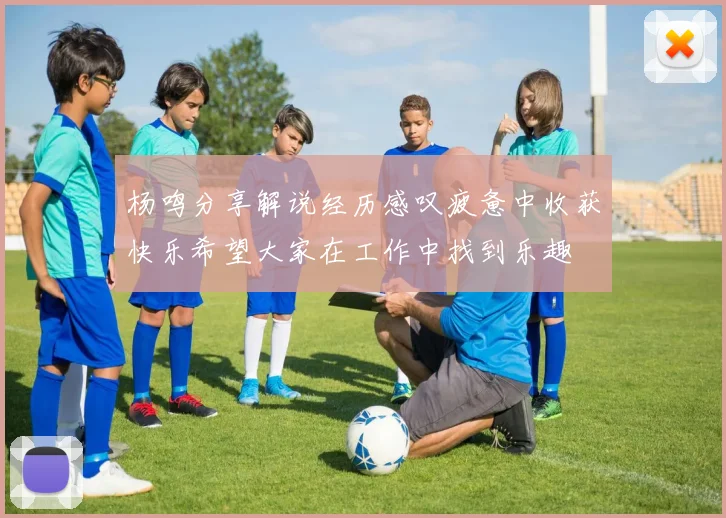 杨鸣分享解说经历感叹疲惫中收获快乐希望大家在工作中找到乐趣