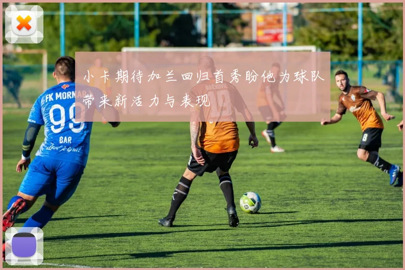 小卡期待加兰回归首秀盼他为球队带来新活力与表现