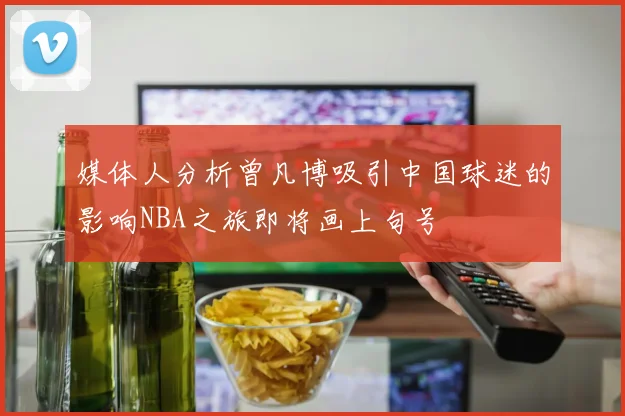 媒体人分析曾凡博吸引中国球迷的影响NBA之旅即将画上句号