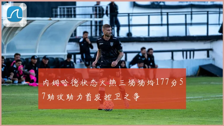 内姆哈德状态火热三场场均177分57助攻助力首发控卫之争
