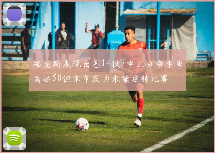 福克斯表现出色14投7中三分命中率高达50但末节发力未能逆转比赛
