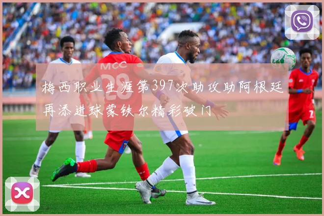 梅西职业生涯第397次助攻助阿根廷再添进球蒙铁尔精彩破门