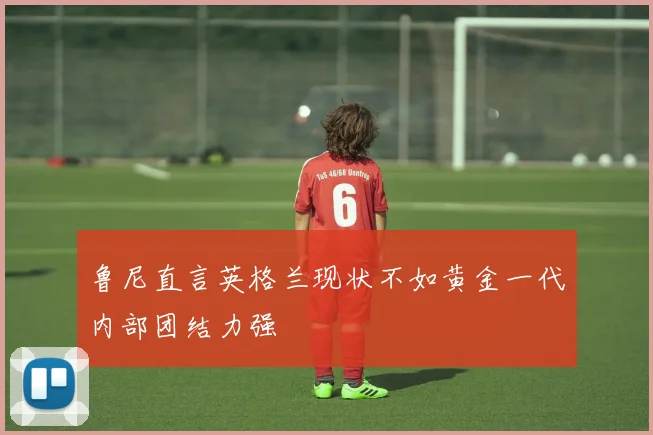 鲁尼直言英格兰现状不如黄金一代内部团结力强