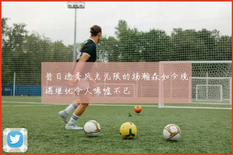 昔日选秀风光无限的杨瀚森如今境遇堪忧令人唏嘘不已
